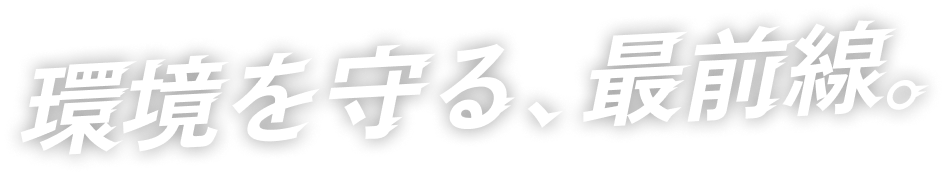 環境を守る、最前線。